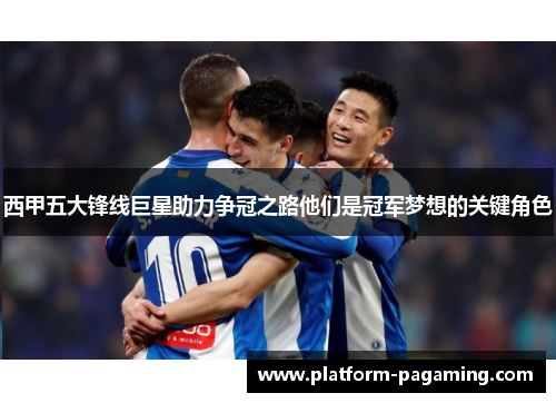 西甲五大锋线巨星助力争冠之路他们是冠军梦想的关键角色 西甲五大锋线巨星助力争冠之路他们是冠军梦想的关键角色