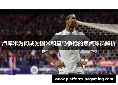 卢库米为何成为国米和皇马争抢的焦点球员解析 卢库米为何成为国米和皇马争抢的焦点球员解析