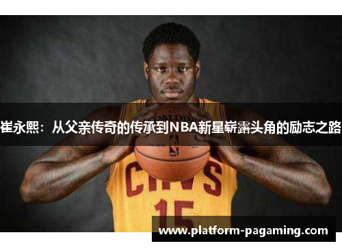 崔永熙:从父亲传奇的传承到NBA新星崭露头角的励志之路 崔永熙:从父亲传奇的传承到NBA新星崭露头角的励志之路