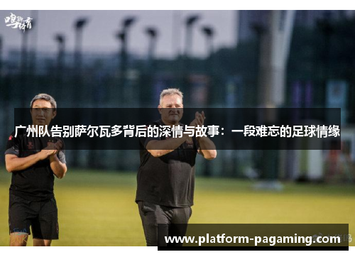 广州队告别萨尔瓦多背后的深情与故事:一段难忘的足球情缘 广州队告别萨尔瓦多背后的深情与故事:一段难忘的足球情缘