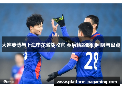 大连英博与上海申花激战收官 赛后精彩瞬间回顾与盘点 大连英博与上海申花激战收官 赛后精彩瞬间回顾与盘点