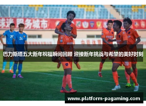 巴力斯塔五大新年祝福瞬间回顾 迎接新年挑战与希望的美好时刻 巴力斯塔五大新年祝福瞬间回顾 迎接新年挑战与希望的美好时刻