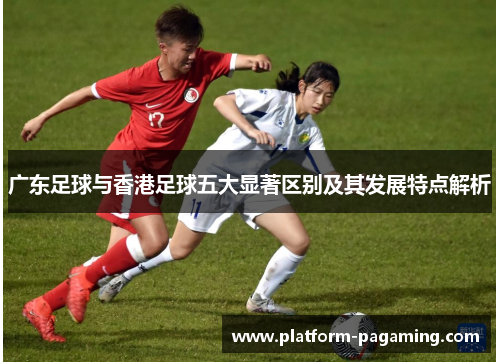 广东足球与香港足球五大显著区别及其发展特点解析 广东足球与香港足球五大显著区别及其发展特点解析
