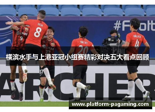 横滨水手与上港亚冠小组赛精彩对决五大看点回顾 横滨水手与上港亚冠小组赛精彩对决五大看点回顾
