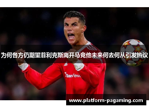 为何各方仍期望菲利克斯离开马竞他未来何去何从引发热议 为何各方仍期望菲利克斯离开马竞他未来何去何从引发热议