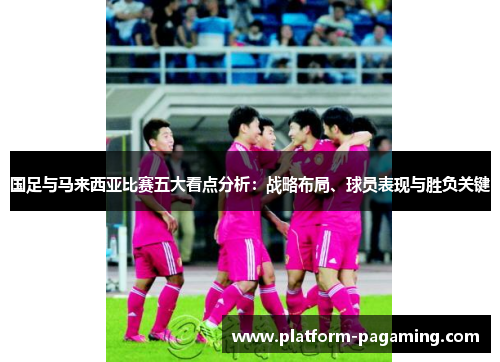 国足与马来西亚比赛五大看点分析:战略布局、球员表现与胜负关键 国足与马来西亚比赛五大看点分析:战略布局、球员表现与胜负关键