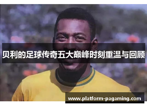 贝利的足球传奇五大巅峰时刻重温与回顾 贝利的足球传奇五大巅峰时刻重温与回顾