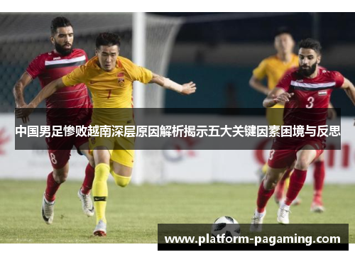 中国男足惨败越南深层原因解析揭示五大关键因素困境与反思 中国男足惨败越南深层原因解析揭示五大关键因素困境与反思