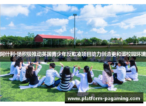 阿什利·扬积极推动英国青少年反欺凌项目助力创造更和谐校园环境 阿什利·扬积极推动英国青少年反欺凌项目助力创造更和谐校园环境