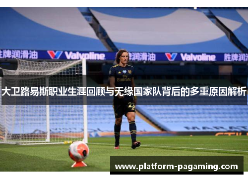 大卫路易斯职业生涯回顾与无缘国家队背后的多重原因解析
