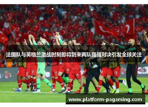 法国队与英格兰激战时刻即将到来两队强强对决引发全球关注