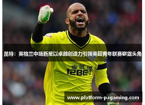 昆特：英格兰中场新星以卓越创造力引领英超青年联赛崭露头角