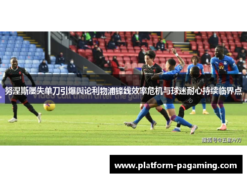 努涅斯屡失单刀引爆舆论利物浦锋线效率危机与球迷耐心持续临界点