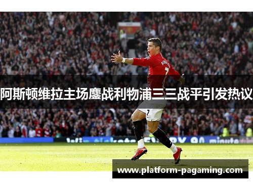 阿斯顿维拉主场鏖战利物浦三三战平引发热议 阿斯顿维拉主场鏖战利物浦三三战平引发热议