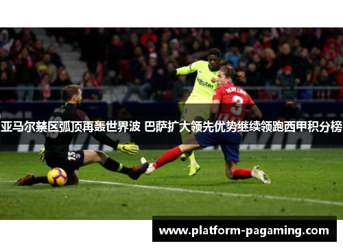 亚马尔禁区弧顶再轰世界波 巴萨扩大领先优势继续领跑西甲积分榜 亚马尔禁区弧顶再轰世界波 巴萨扩大领先优势继续领跑西甲积分榜