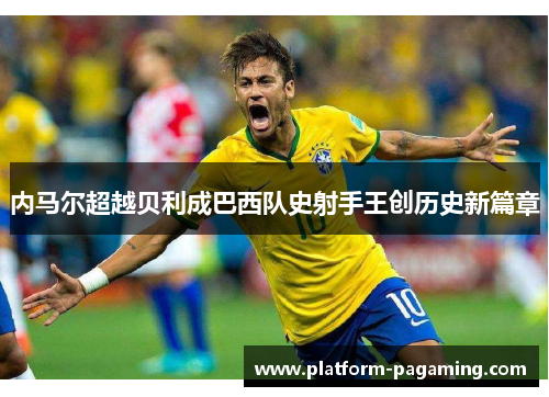 内马尔超越贝利成巴西队史射手王创历史新篇章 内马尔超越贝利成巴西队史射手王创历史新篇章