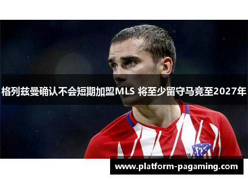 格列兹曼确认不会短期加盟MLS 将至少留守马竞至2027年 格列兹曼确认不会短期加盟MLS 将至少留守马竞至2027年